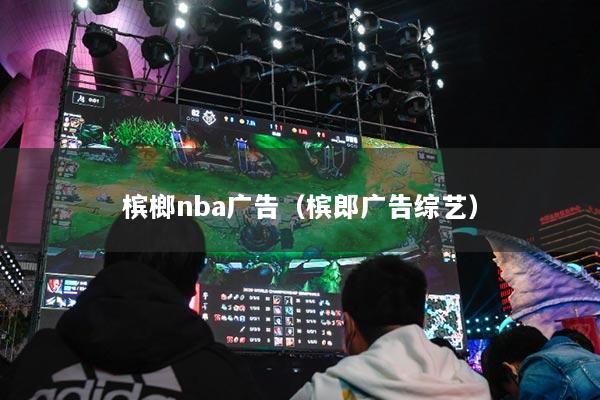 槟榔nba广告（槟郎广告综艺）