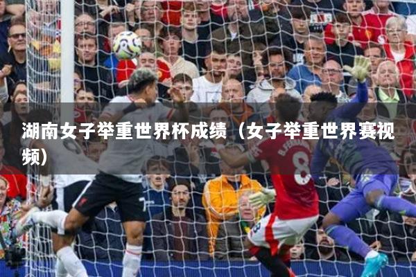 湖南女子举重世界杯成绩（女子举重世界赛视频）