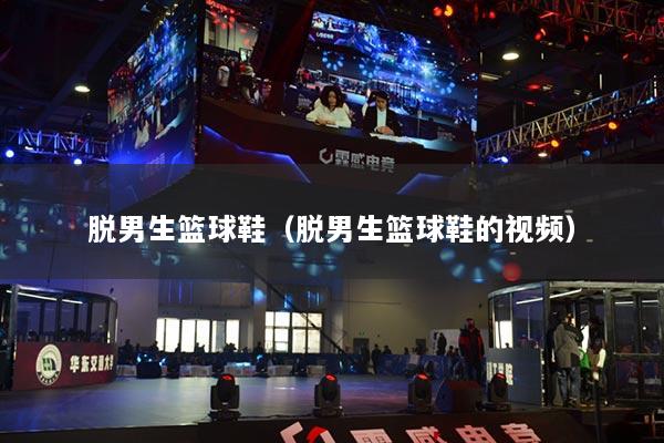 脱男生篮球鞋（脱男生篮球鞋的视频）