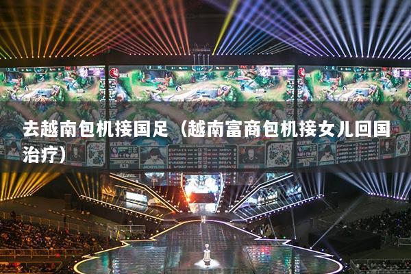 去越南包机接国足（越南富商包机接女儿回国治疗）