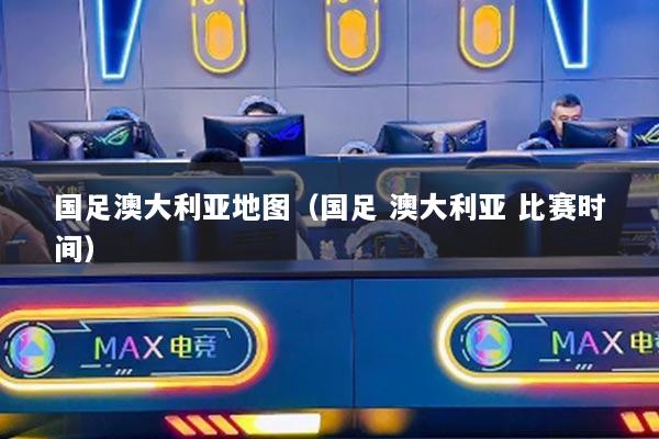 国足澳大利亚地图（国足 澳大利亚 比赛时间）