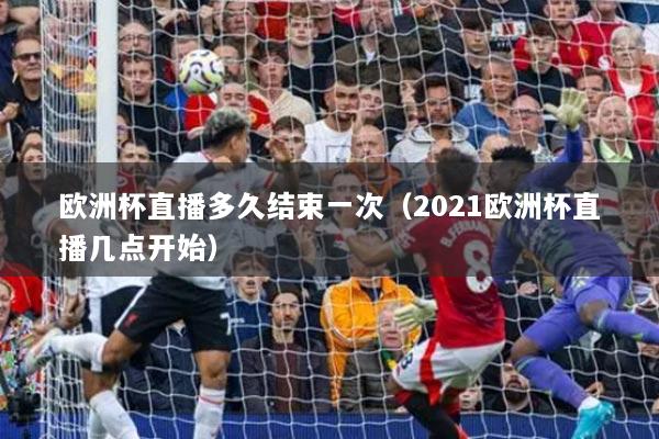 欧洲杯直播多久结束一次（2021欧洲杯直播几点开始）