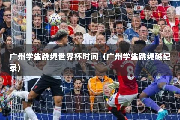 广州学生跳绳世界杯时间（广州学生跳绳破纪录）