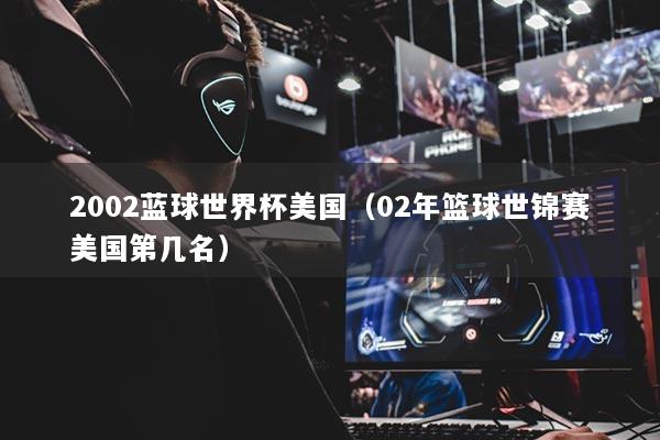 2002蓝球世界杯美国（02年篮球世锦赛美国第几名）