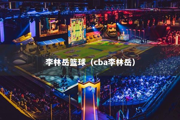 李林岳篮球（cba李林岳）