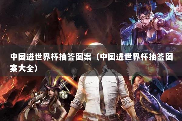 中国进世界杯抽签图案（中国进世界杯抽签图案大全）