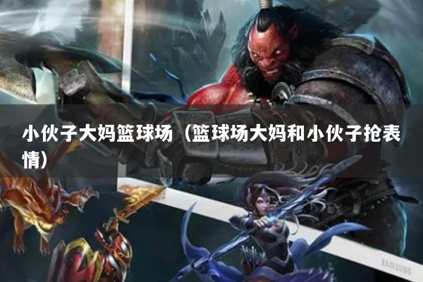 小伙子大妈篮球场（篮球场大妈和小伙子抢表情）