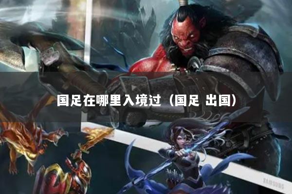 国足在哪里入境过（国足 出国）